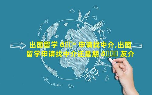 出国留学 🌺 申请找中介,出国留学申请找中介还是朋 🐟 友介绍